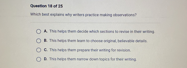 Which best explains why writers practice making observations?
A. This helps them decide which sections to revise in their writing.
B. This helps them learn to choose original, believable details.
C. This helps them prepare their writing for revision.
D. This helps them narrow down topics for their writing.