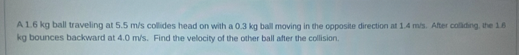 A 1.6 kg ball traveling at 5.5 m/s collides head on with a 0.3 kg ball moving in the opposite direction at 1.4 m/s. After colliding, the 1.6
kg bounces backward at 4.0 m/s. Find the velocity of the other ball after the collision.