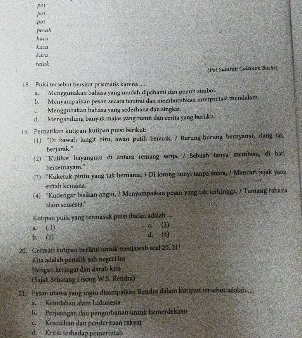 pot
pot
pot
pecah
kaca
kaca
kaca
retak
(Pot Sutardji Calzoum Bachri)
18. Puisi tersebut bersifat prismatis karena ....
a. Menggunakan bahasa yang mudah dipahami dan penuh simbol.
b. Menyampaikan pesan secara tersirat dan membutuhkan interpretasi mendalam.
c. Menggunakan bahasa yang sederhana dan singkat.
d. Mengandung banyak majas yang rumit dan cerita yang berliku.
19. Perhatikan kutipan-kutipan puisi berikut:
(1) "Di bawah langit biru, awan putih berarak, / Burung-burung bernyanyi, riang tak
berjarak."
(2) ''Kulihat bayangmu di antara remang senja, / Sebuah tanya membisu, di hati
bersemayam."
(3) "Kuketuk pintu yang tak bernama, / Di lorong sunyi tanpa suara, / Mencari jejak yang
entah kemana."
(4) "Kudengar bisikan angin, / Menyampaikan pesan yang tak terhingga, / Tentang rahasia
alam semesta."
Kutipan puisi yang termasuk puisi diafan adalah ....
a. ( 1) c. (3)
b. (2) d. (4)
20. Cermati kutipan berikut untuk menjawab soal 20, 21!
Kita adalah pemilik sah negeri ini
Dengan keringat dan darah kita
(Sajak Sebatang Lisong W.S. Rendra)
21. Pesan utama yang ingin disampaikan Rendra dalam kutipan tersebut adalah ....
a. Keindahan alam Indonesia
b. Perjuangan dan pengorbanan untuk kemerdekaan
c. Kesedihan dan penderitaan rakyat
d. Kritik terhadap pemerintah