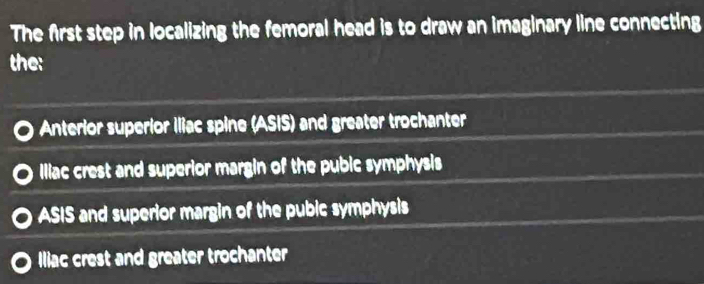 The first step in localizing the femoral head is to draw an imaginary line connecting
the:
Anterior superior Iliac spine (ASIS) and greater trochanter
Iliac crest and superior margin of the pubic symphysis
ASIS and superior margin of the pubic symphysis
Iliac crest and greater trochanter