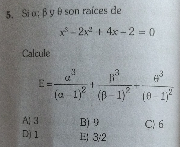 Si α; β yθ son raíces de
x^3-2x^2+4x-2=0
Calcule
E=frac alpha^3(alpha -1)^2+frac beta^3(beta -1)^2+frac θ^3(θ -1)^2
A) 3 B) 9 C) 6
D) 1 E) 3/2