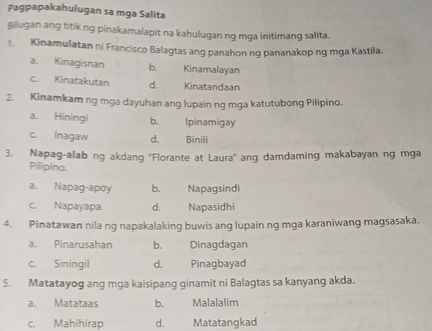 Pagpapakahulugan sa mga Salita
Bilugan ang titik ng pinakamalapit na kahulugan ng mga initimang salita.
1. Kinamulatan ni Francisco Balagtas ang panahon nq pananakop ng mga Kastila.
a. Kinagisnan b. Kinamalayan
c. Kinatakutan d. Kinatandaan
2. Kinamkam ng mga dayuhan ang lupain ng mga katutubong Pilipino.
a. Hiningi b. Ipinamigay
c Inagaw d. Binili
3. Napag-alab ng akdang ''Florante at Laura'' ang damdaming makabayan ng mga
Pilipino.
a. Napag-apoy b. Napagsindi
c. Napayapa d. Napasidhi
4. Pinatawan nila ng napakalaking buwis ang lupain ng mga karaniwang magsasaka.
a. Pinarusahan b. Dinagdagan
c Siningil d. Pinagbayad
5. Matatayog ang mga kaisipang ginamit ni Balagtas sa kanyang akda.
a. Matataas b. Malalalim
c. Mahihirap d. Matatangkad