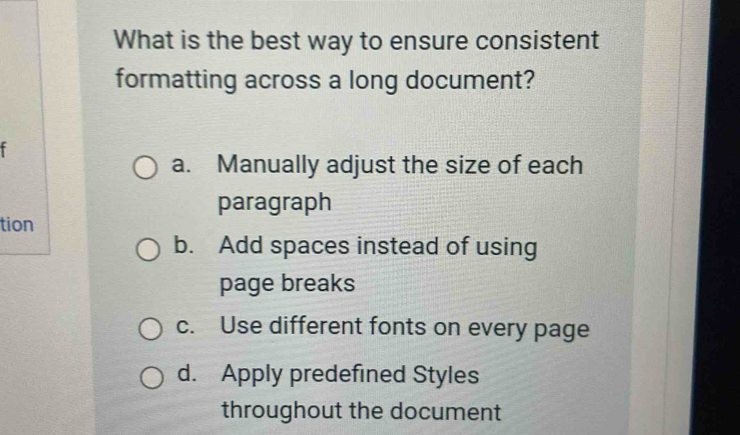 What is the best way to ensure consistent
formatting across a long document?
f
a. Manually adjust the size of each
paragraph
tion
b. Add spaces instead of using
page breaks
c. Use different fonts on every page
d. Apply predefined Styles
throughout the document