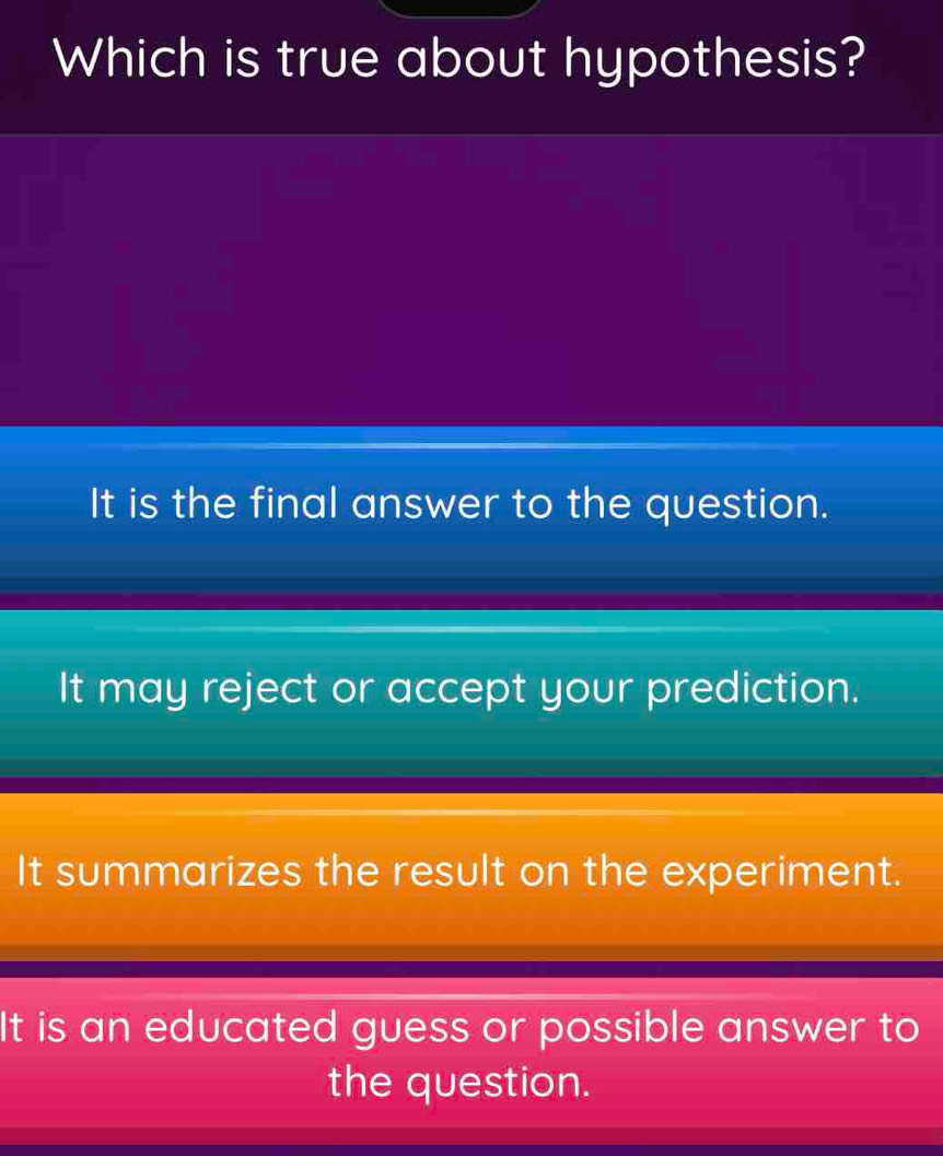 Which is true about hypothesis?
It is the final answer to the question.
It may reject or accept your prediction.
It summarizes the result on the experiment.
It is an educated guess or possible answer to
the question.