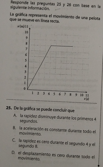 Responde las preguntas 25 y 26 con base en la
siguiente información.
La gráfica representa el movimiento de una pelota
que se mueve en línea recta.
25. De la gráfica se puede concluir que
A. la rapidez disminuye durante los primeros 4
segundos.
B. la aceleración es constante durante todo el
movimiento.
C. la rapidez es cero durante el segundo 4 y el
segundo 8.
D. el desplazamiento es cero durante todo el
movimiento.