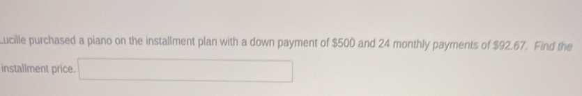 Lucille purchased a piano on the installment plan with a down payment of $500 and 24 monthly payments of $92.67. Find the 
installment price. ∴ △ ADC)△ A=x □ 