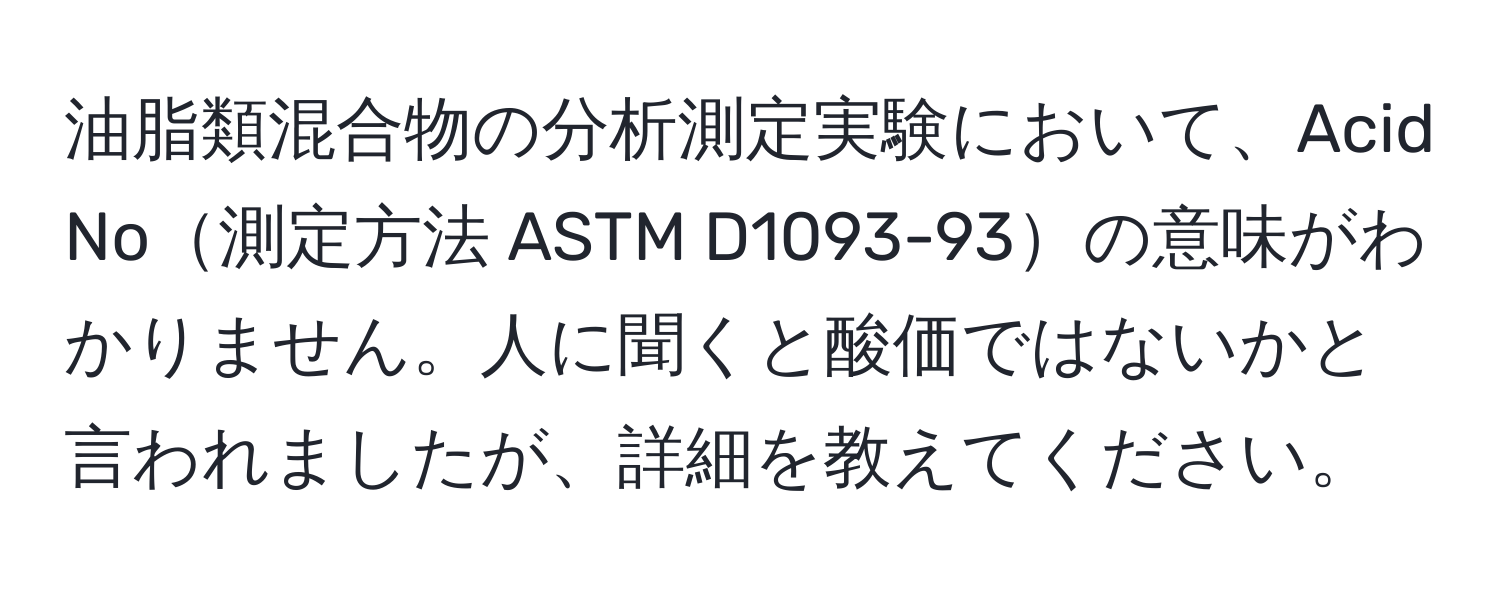 油脂類混合物の分析測定実験において、Acid No測定方法 ASTM D1093-93の意味がわかりません。人に聞くと酸価ではないかと言われましたが、詳細を教えてください。