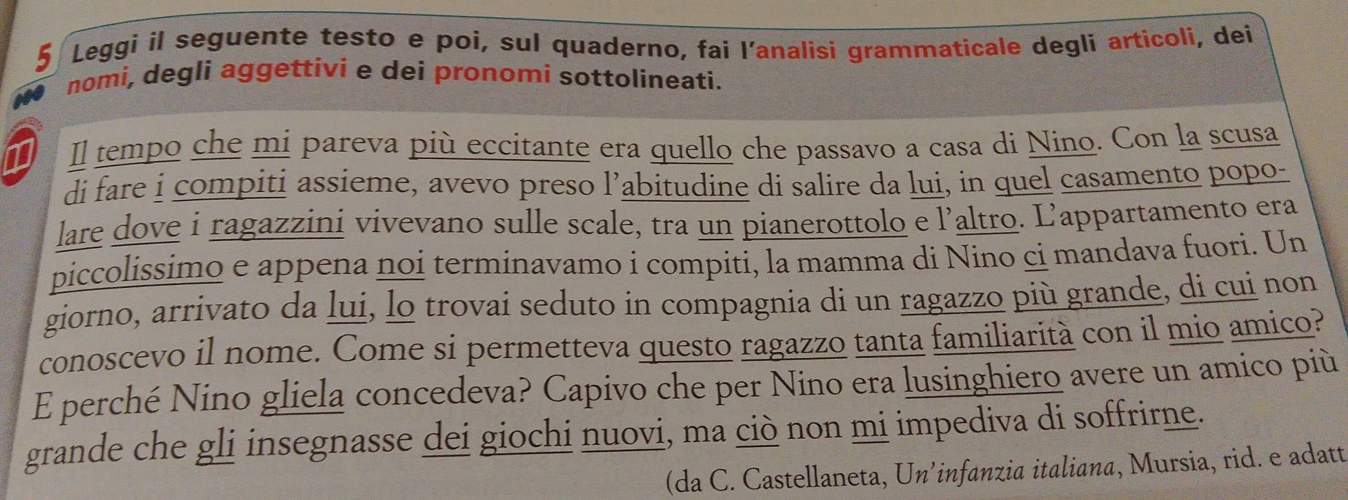 Leggi il seguente testo e poi, sul quaderno, fai l’analisi grammaticale degli articoli, dei 
nomi, degli aggettivi e dei pronomi sottolineati. 
1 Il tempo che mi pareva più eccitante era quello che passavo a casa di Nino. Con la scusa 
di fare i compiti assieme, avevo preso l’abitudine di salire da lui, in quel casamento popo- 
lare dove i ragazzini vivevano sulle scale, tra un pianerottolo e l’altro. L’appartamento era 
piccolissimo e appena noi terminavamo i compiti, la mamma di Nino ci mandava fuori. Un 
giorno, arrivato da lui, lo trovai seduto in compagnia di un ragazzo più grande, di cui non 
conoscevo il nome. Come si permetteva questo ragazzo tanta familiarità con il mio amico? 
E perché Nino gliela concedeva? Capivo che per Nino era lusinghiero avere un amico più 
grande che gli insegnasse dei giochi nuovi, ma ciò non mi impediva di soffrirne. 
(da C. Castellaneta, Un’infanzia italiana, Mursia, rid. e adatt