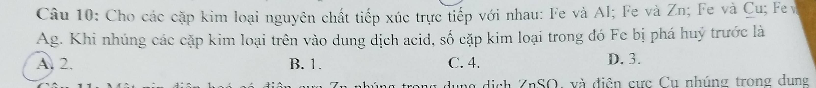 Cho các cặp kim loại nguyên chất tiếp xúc trực tiếp với nhau: Fe và Al; Fe và Zn; Fe và Cu; Fe
Ag. Khi nhúng các cặp kim loại trên vào dung dịch acid, số cặp kim loại trong đó Fe bị phá huý trước là
A. 2. B. 1. C. 4.
D. 3.
ung dịch ZnSO, và điện cực Cu nhúng trong dung