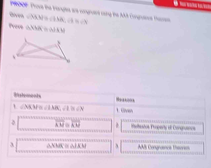 PROOF Prove the triangles are congruent using the AAB Congruence Theorem 
Given |vector MN|=∠ |vector NA_1-b^N
Prove △NMK= △I )
V 
Statements Reasons 
1 MM≌ ∠ IAR, ∠ A≌ ∠ N
1. Given 
D.
overline AM≌ overline AM effexive Property of Congru 
3 


a AAB Co