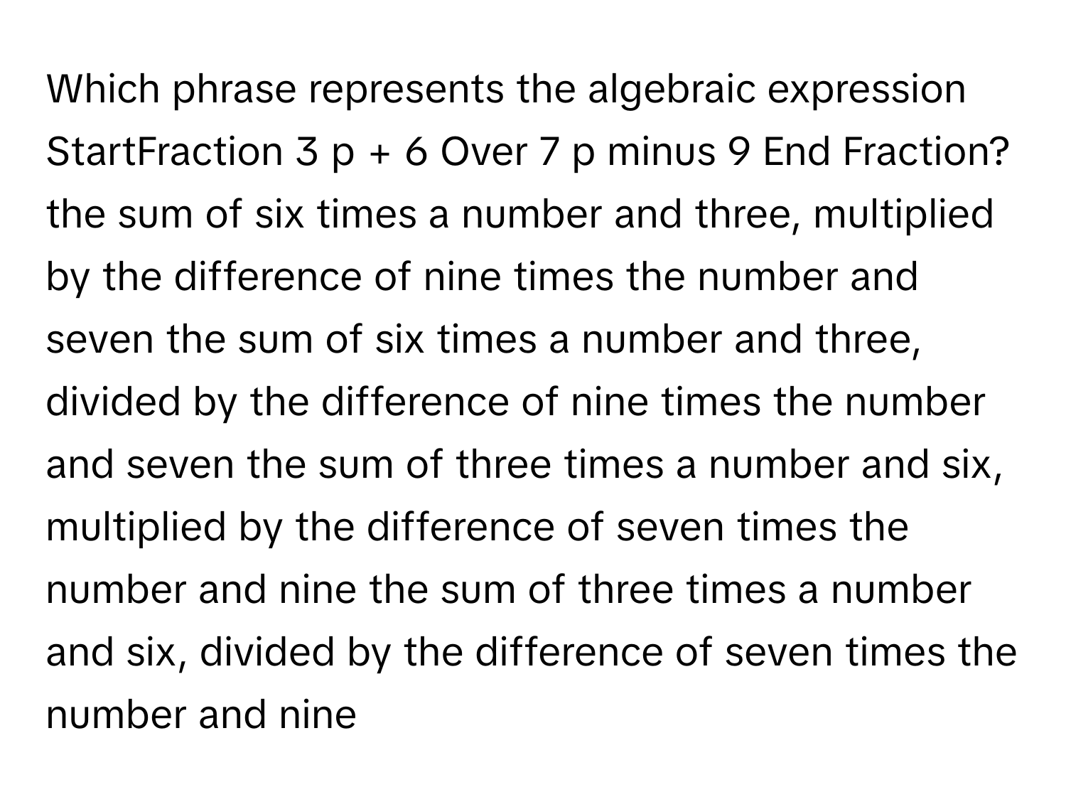 Which phrase represents the algebraic expression StartFraction 3 p + 6 Over 7 p minus 9 End Fraction? the sum of six times a number and three, multiplied by the difference of nine times the number and seven the sum of six times a number and three, divided by the difference of nine times the number and seven the sum of three times a number and six, multiplied by the difference of seven times the number and nine the sum of three times a number and six, divided by the difference of seven times the number and nine