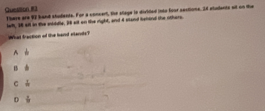 There are 92 band students. For a concert, the stage is divided into four sections. 24 students ait on the
left, 36 sit in the middle, 28 sit on the right, and 4 stand behind the others.
What fraction of the band stands?
A  1/11 
B b
C frac 79
D  9/13 