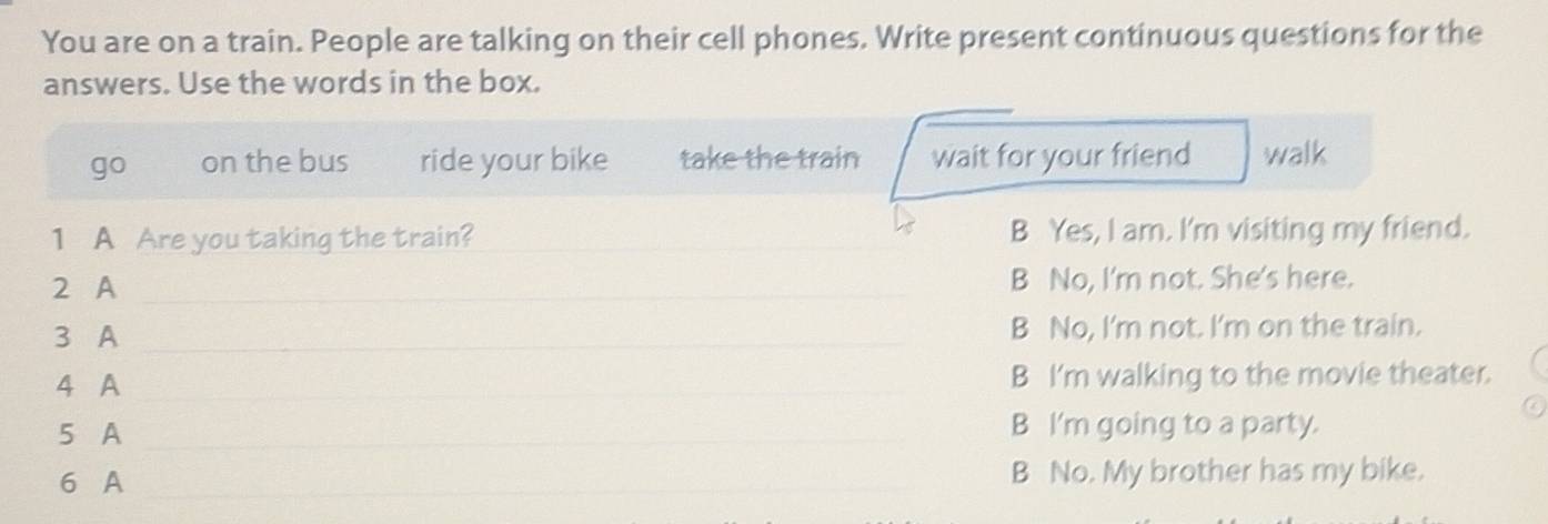 You are on a train. People are talking on their cell phones. Write present continuous questions for the
answers. Use the words in the box.
go on the bus ride your bike take the train wait for your friend walk
1 A Are you taking the train? _B Yes, I am. I'm visiting my friend.
2 A _B No, I'm not. She's here.
3 A _B No, I'm not. I'm on the train.
4 A _B I'm walking to the movie theater.
5 A _B I'm going to a party.
6 A _B No. My brother has my bike.