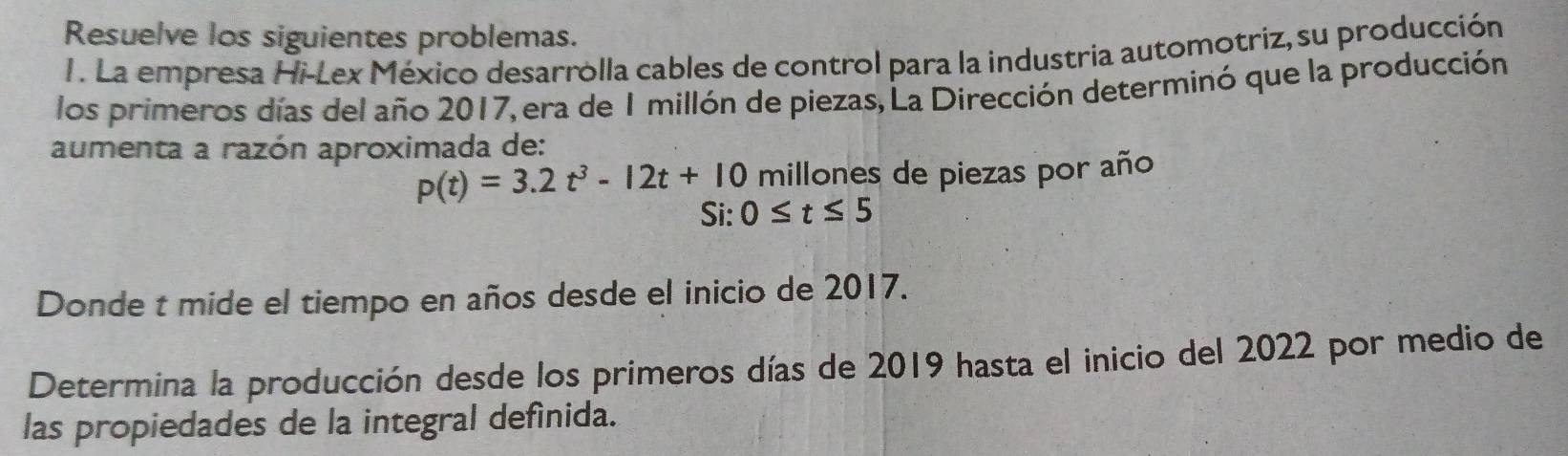 Resuelve los siguientes problemas. 
1. La empresa Hi-Lex México desarrolla cables de control para la industria automotriz, su producción 
los primeros días del año 2017, era de 1 millón de piezas, La Dirección determinó que la producción 
aumenta a razón aproximada de:
p(t)=3.2t^3-12t+10 millones de piezas por año 
Si: 0≤ t≤ 5
Donde t mide el tiempo en años desde el inicio de 2017. 
Determina la producción desde los primeros días de 2019 hasta el inicio del 2022 por medio de 
las propiedades de la integral defínida.