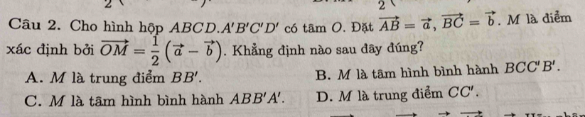 Cho hình hộp ABCD. A'B'C'D' có tâm O. Đặt vector AB=vector a, vector BC=vector b. M là điểm
xác định bởi vector OM= 1/2 (vector a-vector b). Khẳng định nào sau đây đúng?
A. M là trung điểm BB'. B. M là tâm hình bình hành BCC'B'.
C. M là tâm hình bình hành ABB'A'. D. M là trung điểm CC'.