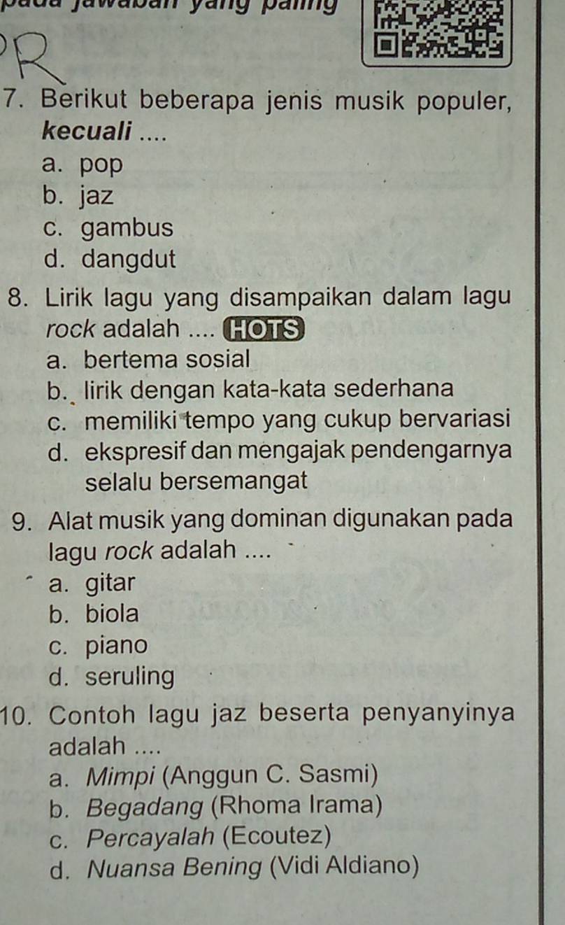 padu jawaban yang pang
7. Berikut beberapa jenis musik populer,
kecuali ....
a. pop
b. jaz
c. gambus
d. dangdut
8. Lirik lagu yang disampaikan dalam lagu
rock adalah .... HOTS
a. bertema sosial
b. lirik dengan kata-kata sederhana
c. memiliki tempo yang cukup bervariasi
d. ekspresif dan mengajak pendengarnya
selalu bersemangat
9. Alat musik yang dominan digunakan pada
lagu rock adalah ....
a. gitar
b. biola
c. piano
d. seruling
10. Contoh lagu jaz beserta penyanyinya
adalah ....
a. Mimpi (Anggun C. Sasmi)
b. Begadang (Rhoma Irama)
c. Percayalah (Ecoutez)
d. Nuansa Bening (Vidi Aldiano)