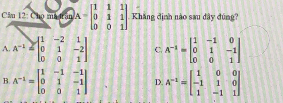 Cho mã trận A=beginbmatrix 1&1&1 0&1&1 0&0&1endbmatrix Khắng định nào sau đây đúng?
A. A^(-1)=beginbmatrix 1&-2&1 0&1&-2 0&0&1endbmatrix A^(-1)=beginbmatrix 1&-1&0 0&1&-1 0&0&1endbmatrix
C.
B. A^(-1)=beginbmatrix 1&-1&-1 0&1&-1 0&0&1endbmatrix A^(-1)=beginbmatrix 1&0&0 -1&1&0 1&-1&1endbmatrix
D.