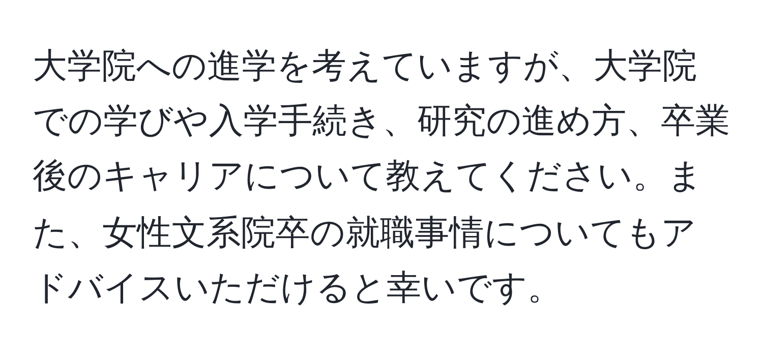 大学院への進学を考えていますが、大学院での学びや入学手続き、研究の進め方、卒業後のキャリアについて教えてください。また、女性文系院卒の就職事情についてもアドバイスいただけると幸いです。