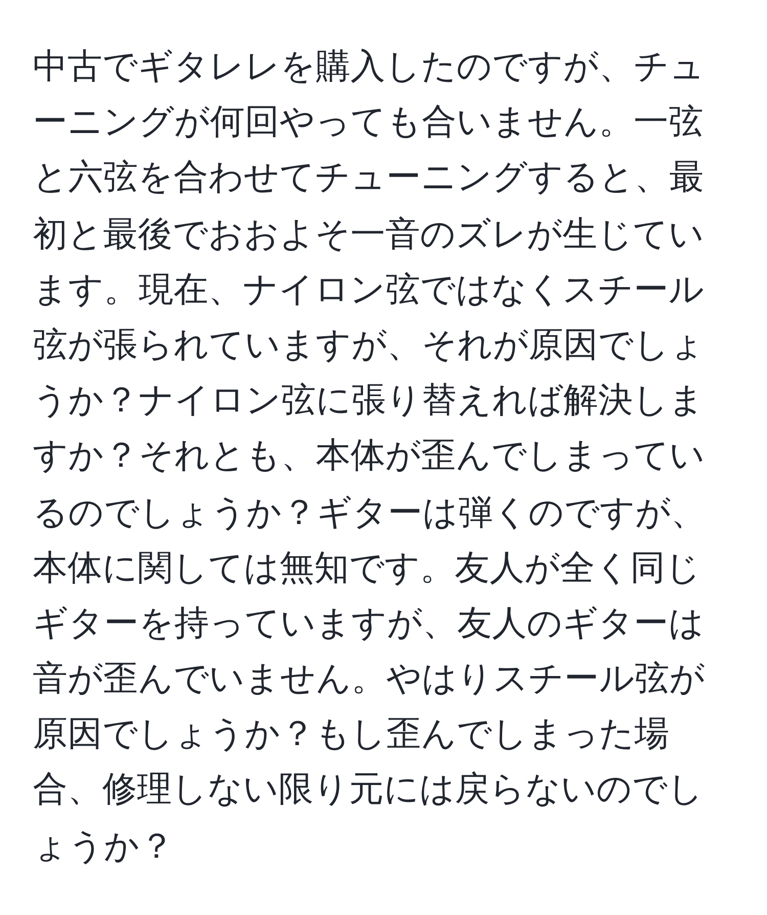 中古でギタレレを購入したのですが、チューニングが何回やっても合いません。一弦と六弦を合わせてチューニングすると、最初と最後でおおよそ一音のズレが生じています。現在、ナイロン弦ではなくスチール弦が張られていますが、それが原因でしょうか？ナイロン弦に張り替えれば解決しますか？それとも、本体が歪んでしまっているのでしょうか？ギターは弾くのですが、本体に関しては無知です。友人が全く同じギターを持っていますが、友人のギターは音が歪んでいません。やはりスチール弦が原因でしょうか？もし歪んでしまった場合、修理しない限り元には戻らないのでしょうか？