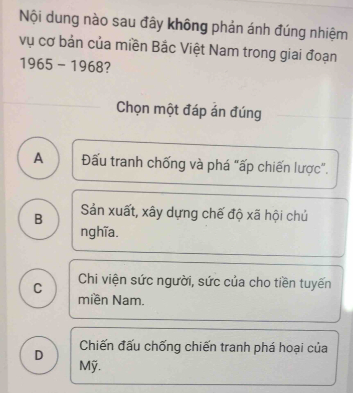 Nội dung nào sau đây không phản ánh đúng nhiệm
vụ cơ bản của miền Bắc Việt Nam trong giai đoạn
1965-1968 2
Chọn một đáp án đúng
A Đấu tranh chống và phá “ấp chiến lược”.
B
Sản xuất, xây dựng chế độ xã hội chủ
nghĩa.
C Chi viện sức người, sức của cho tiền tuyến
miền Nam.
D Chiến đấu chống chiến tranh phá hoại của
Mỹ.