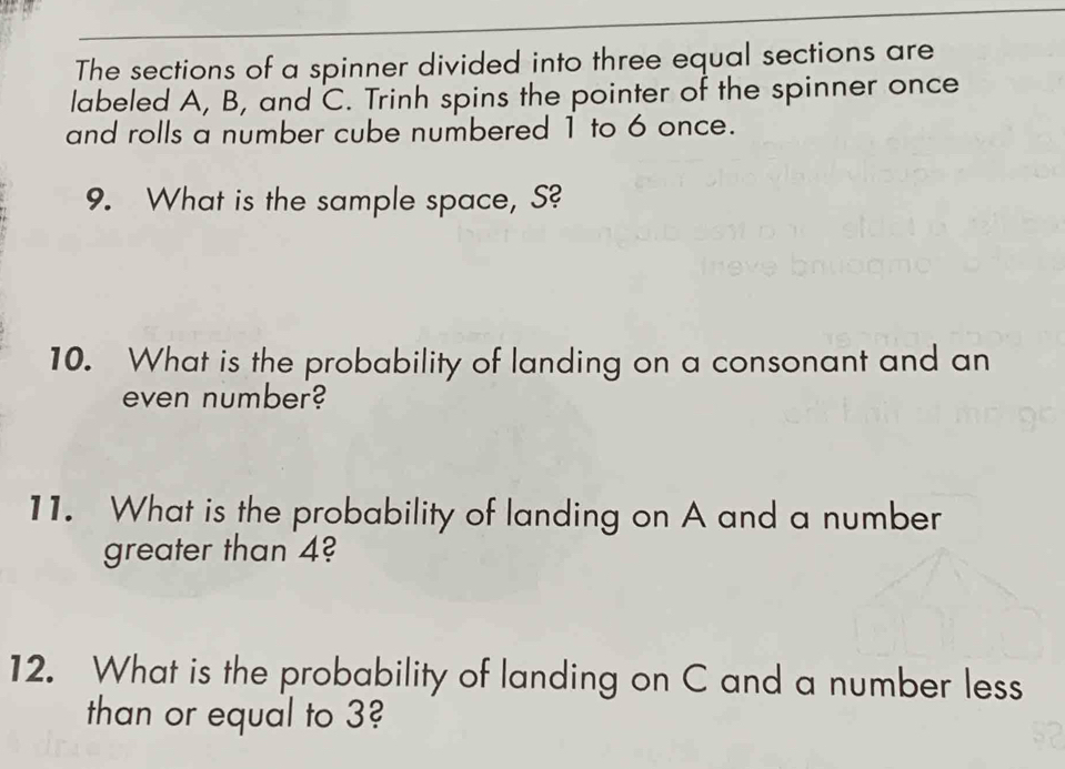 The sections of a spinner divided into three equal sections are 
labeled A, B, and C. Trinh spins the pointer of the spinner once 
and rolls a number cube numbered 1 to 6 once. 
9. What is the sample space, S? 
10. What is the probability of landing on a consonant and an 
even number? 
11. What is the probability of landing on A and a number 
greater than 4? 
12. What is the probability of landing on C and a number less 
than or equal to 3?