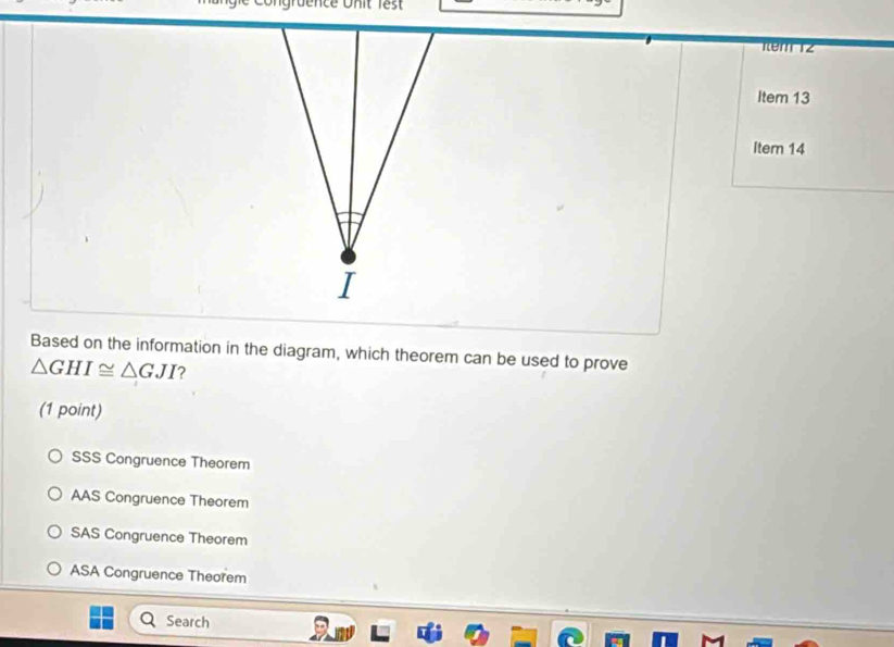 1em 12
Item 13
Item 14
I
Based on the information in the diagram, which theorem can be used to prove
△ GHI≌ △ GJI ?
(1 point)
SSS Congruence Theorem
AAS Congruence Theorem
SAS Congruence Theorem
ASA Congruence Theorem
Search