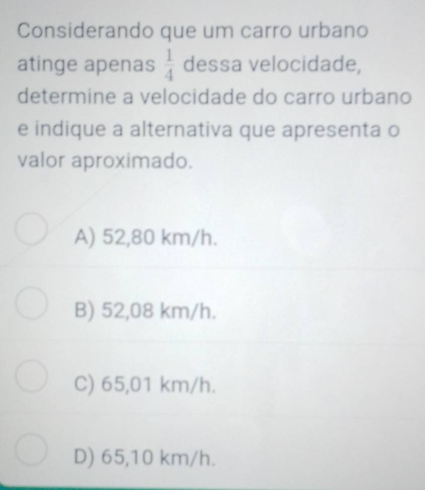 Considerando que um carro urbano
atinge apenas  1/4  dessa velocidade,
determine a velocidade do carro urbano
e indique a alternativa que apresenta o
valor aproximado.
A) 52,80 km/h.
B) 52,08 km/h.
C) 65,01 km/h.
D) 65,10 km/h.