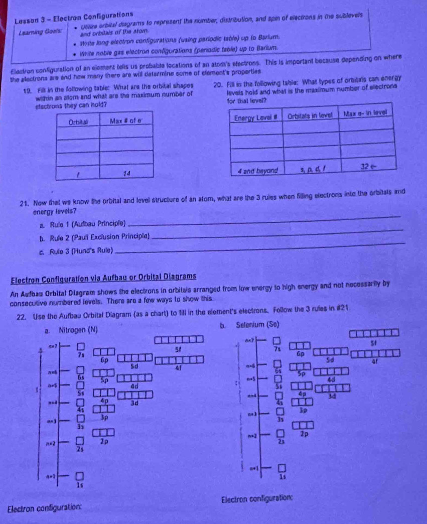Lesson 3 - Electron Configurations
Learning Goals: Utlize orbital diagrams to represent the number, distribution, and spin of electrons in the sublevels
and orbitais of the stor.
Write long electron configurations (using periodic table) up fo Barium.
Write noble gas electron configurations (periodic table) up to Barium.
Electron configuration of an element tells us probable locations of an atom's electrons. This is important because depending on where
the electrons are and how many there are will determine some of clement's properties 
19. Fill in the following table: What are the orbital shapes 20. Fill in the following table: What types of orbitals can energy
within an stom and what are the maximum number of levels hold and what is the maximum number of electrons
electrons they can hold? 
 
 
21. Now that we know the orbital and level structure of an atom, what are the 3 rules when filling electrons into the orbitats and
_
energy levels?
_
a. Rule 1 (Aufbau Principle)
_
b. Rule 2 (Pauli Exclusion Principle)
c. Rule 3 (Hund's Rule)
Electron Configuration via Aufbau or Orbital Diagrams
An Aufbau Orbital Diagram shows the electrons in orbilals arranged from low energy to high energy and not necessary by
consecutive numbered levels. There are a few ways to show this.
22. Use the Aufbau Orbital Diagram (as a chart) to fill in the element's electrons. Follow the 3 rufes in #21
b
Electron configuration: Electron configuration: