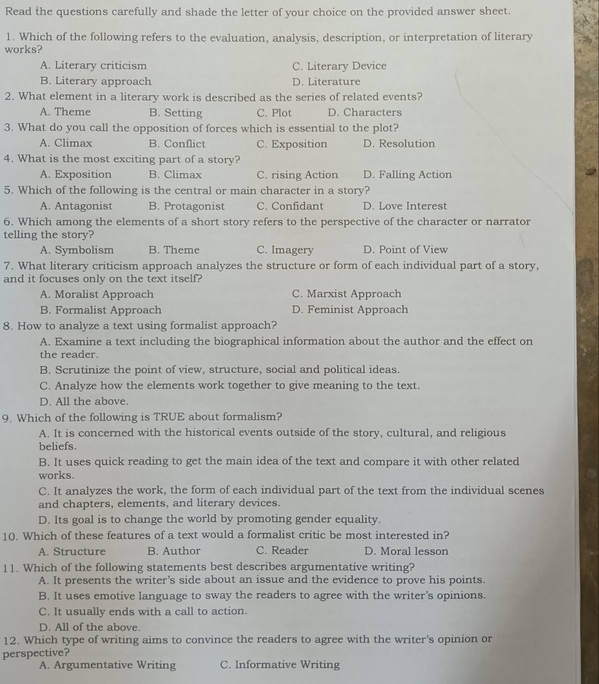 Read the questions carefully and shade the letter of your choice on the provided answer sheet.
1. Which of the following refers to the evaluation, analysis, description, or interpretation of literary
works?
A. Literary criticism C. Literary Device
B. Literary approach D. Literature
2. What element in a literary work is described as the series of related events?
A. Theme B. Setting C. Plot D. Characters
3. What do you call the opposition of forces which is essential to the plot?
A. Climax B. Conflict C. Exposition D. Resolution
4. What is the most exciting part of a story?
A. Exposition B. Climax C. rising Action D. Falling Action
5. Which of the following is the central or main character in a story?
A. Antagonist B. Protagonist C. Confidant D. Love Interest
6. Which among the elements of a short story refers to the perspective of the character or narrator
telling the story?
A. Symbolism B. Theme C. Imagery D. Point of View
7. What literary criticism approach analyzes the structure or form of each individual part of a story,
and it focuses only on the text itself?
A. Moralist Approach C. Marxist Approach
B. Formalist Approach D. Feminist Approach
8. How to analyze a text using formalist approach?
A. Examine a text including the biographical information about the author and the effect on
the reader.
B. Scrutinize the point of view, structure, social and political ideas.
C. Analyze how the elements work together to give meaning to the text.
D. All the above.
9. Which of the following is TRUE about formalism?
A. It is concerned with the historical events outside of the story, cultural, and religious
beliefs.
B. It uses quick reading to get the main idea of the text and compare it with other related
works.
C. It analyzes the work, the form of each individual part of the text from the individual scenes
and chapters, elements, and literary devices.
D. Its goal is to change the world by promoting gender equality.
10. Which of these features of a text would a formalist critic be most interested in?
A. Structure B. Author C. Reader D. Moral lesson
11. Which of the following statements best describes argumentative writing?
A. It presents the writer’s side about an issue and the evidence to prove his points.
B. It uses emotive language to sway the readers to agree with the writer’s opinions.
C. It usually ends with a call to action.
D. All of the above.
12. Which type of writing aims to convince the readers to agree with the writer’s opinion or
perspective?
A. Argumentative Writing C. Informative Writing