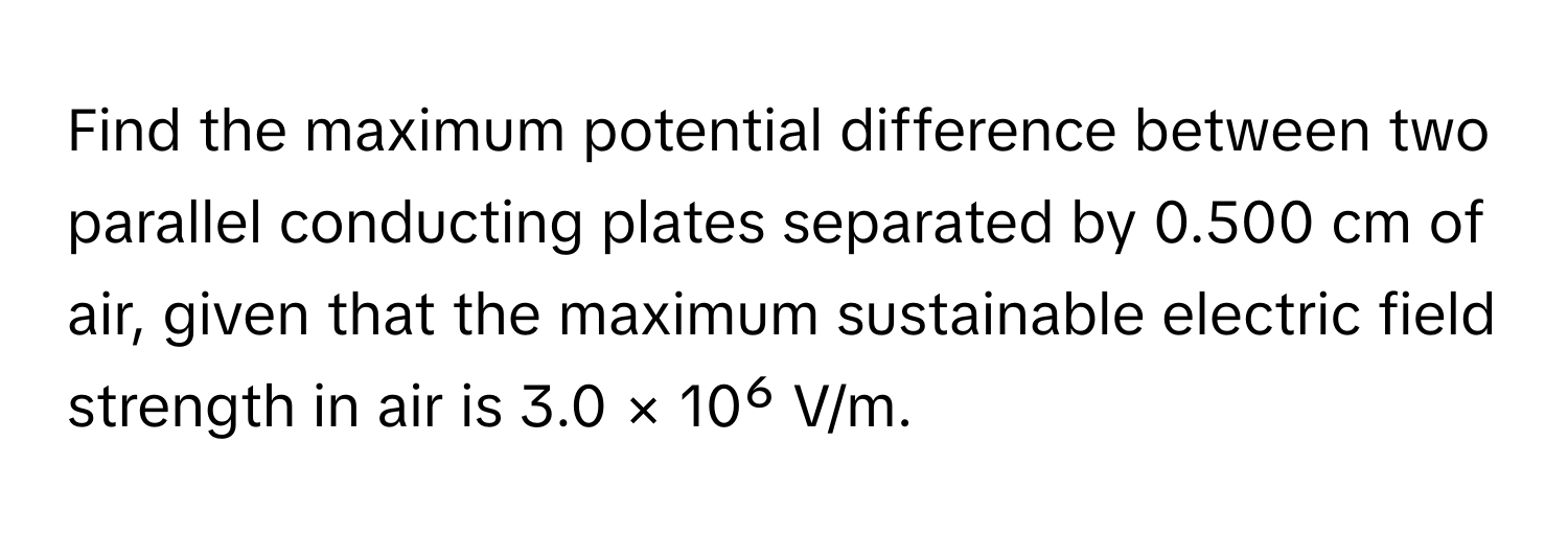 Find the maximum potential difference between two parallel conducting plates separated by 0.500 cm of air, given that the maximum sustainable electric field strength in air is 3.0 × 10⁶ V/m.