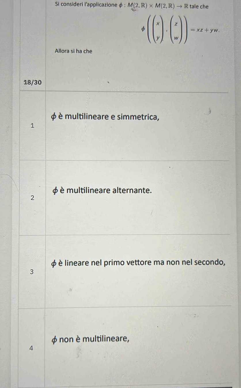 Si consideri l'applicazione φ : M(2,R)* M(2,R)to R tale che
(beginpmatrix x yendpmatrix ,beginpmatrix z wendpmatrix )=xz+yw. 
Allora si ha che
18/30
φ è multilineare e simmetrica,
1
è multilineare alternante.
2
φ è lineare nel primo vettore ma non nel secondo,
3
φ non è multilineare,
4