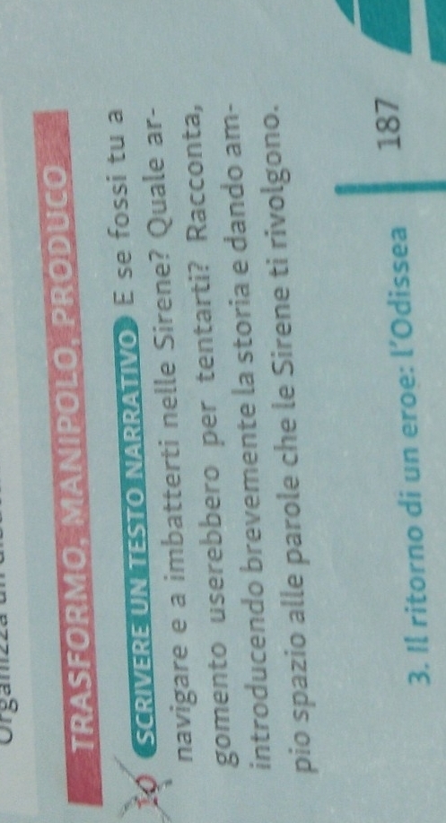 Orgamz 
TRASFORMO, MANIPOLO, PRODUCO 
SCRIVERE UN TESTO NARRÁTIVO E se fossi tu a 
navigare e a imbatterti nelle Sirene? Quale ar- 
gomento userebbero per tentarti? Racconta, 
introducendo brevemente la storia e dando am- 
pio spazio alle parole che le Sirene ti rivolgono. 
3. Il ritorno di un eroe: l’Odissea 187