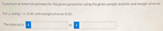 Construct an interval estimate for the given parameter using the given sample statistic and margin of error. 
For μ. using r=0.66 with margin of error 0.10. 
The interval is i □ to í