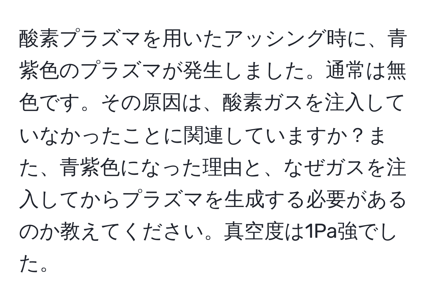 酸素プラズマを用いたアッシング時に、青紫色のプラズマが発生しました。通常は無色です。その原因は、酸素ガスを注入していなかったことに関連していますか？また、青紫色になった理由と、なぜガスを注入してからプラズマを生成する必要があるのか教えてください。真空度は1Pa強でした。