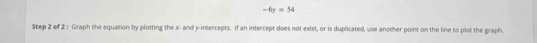 -6y=54
Step 2 of 2 : Graph the equation by plotting the x - and y-intercepts. If an intercept does not exist, or is duplicated, use another point on the line to plot the graph.