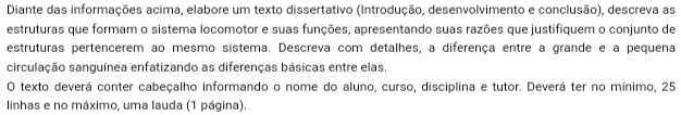 Diante das informações acima, elabore um texto dissertativo (Introdução, desenvolvimento e conclusão), descreva as 
estruturas que formam o sistema locomotor e suas funções, apresentando suas razões que justifiquem o conjunto de 
estruturas pertencerem ao mesmo sistema. Descreva com detalhes, a diferença entre a grande e a pequena 
circulação sanguínea enfatizando as diferenças básicas entre elas. 
O texto deverá conter cabeçalho informando o nome do aluno, curso, disciplina e tutor. Deverá ter no mínimo, 25
linhas e no máximo, uma lauda (1 página).