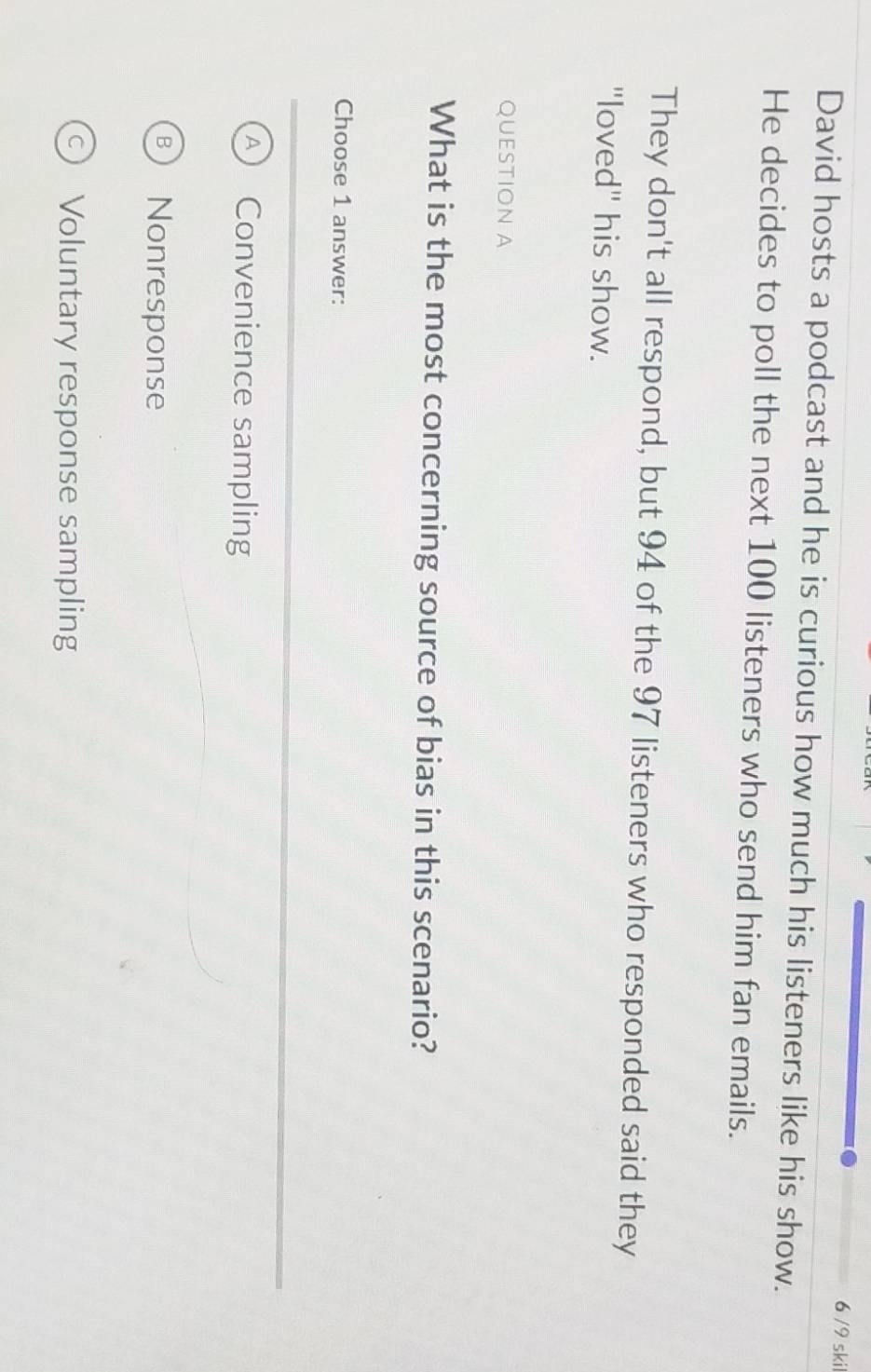 6 /9 skil
David hosts a podcast and he is curious how much his listeners like his show.
He decides to poll the next 100 listeners who send him fan emails.
They don't all respond, but 94 of the 97 listeners who responded said they
"loved" his show.
QUESTION A
What is the most concerning source of bias in this scenario?
Choose 1 answer:
Convenience sampling
Nonresponse
Voluntary response sampling