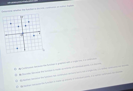 cdn assess.prod mhedutation.con
Determine whether the function is discrete, continuous, or neither. Explain.
A) Continuous; because the function is graphed with a single line, it is contiruous.
8) Discrete; because the function is made up entirely of individual points, a is discrete.
C) Neither; because the function has continuous sections but is not a single tne, a is nether consinuous nor dacree
D) Neither; because the function is made up entrely of individual points, it is nemer continueus nor discrete