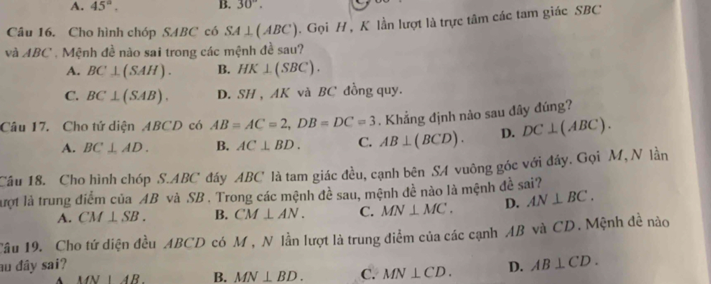 A. 45°. B. 30°. 
Câu 16. Cho hình chóp SABC có SA⊥ (ABC). Gọi H, K lần lượt là trực tâm các tam giác SBC
và ABC , Mệnh đề nào sai trong các mệnh đề sau?
A. BC⊥ (SAH). B. HK⊥ (SBC).
C. BC⊥ (SAB). D. SH , AK và BC đồng quy.
Câu 17. Cho tứ diện ABCD có AB=AC=2, DB=DC=3. Khẳng định nào sau đây đúng?
A. BC⊥ AD. B. AC⊥ BD. C. AB⊥ (BCD). D. DC⊥ (ABC). 
Cầu 18. Cho hình chóp S. ABC đáy ABC là tam giác đều, cạnh bên SA vuông góc với đáy. Gọi M, N lần
lượt là trung điểm của AB và SB. Trong các mệnh đề sau, mệnh đề nào là mệnh đề sai?
A. CM⊥ SB. B. CM⊥ AN. C. MN⊥ MC. D. AN⊥ BC. 
Tâu 19. Cho tứ diện đều ABCD có M, N lần lượt là trung điểm của các cạnh AB và CD. Mệnh đề nào
au đây sai? D. AB⊥ CD.
MN|AB. B. MN⊥ BD. C. MN⊥ CD.