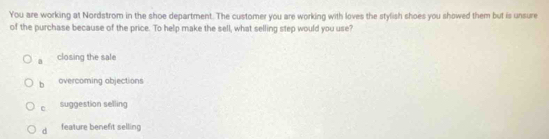 You are working at Nordstrom in the shoe department. The customer you are working with loves the stylish shoes you showed them but is unsure
of the purchase because of the price. To help make the sell, what selling step would you use?
a closing the sale
b overcoming objections
e suggestion selling
d feature benefit selling