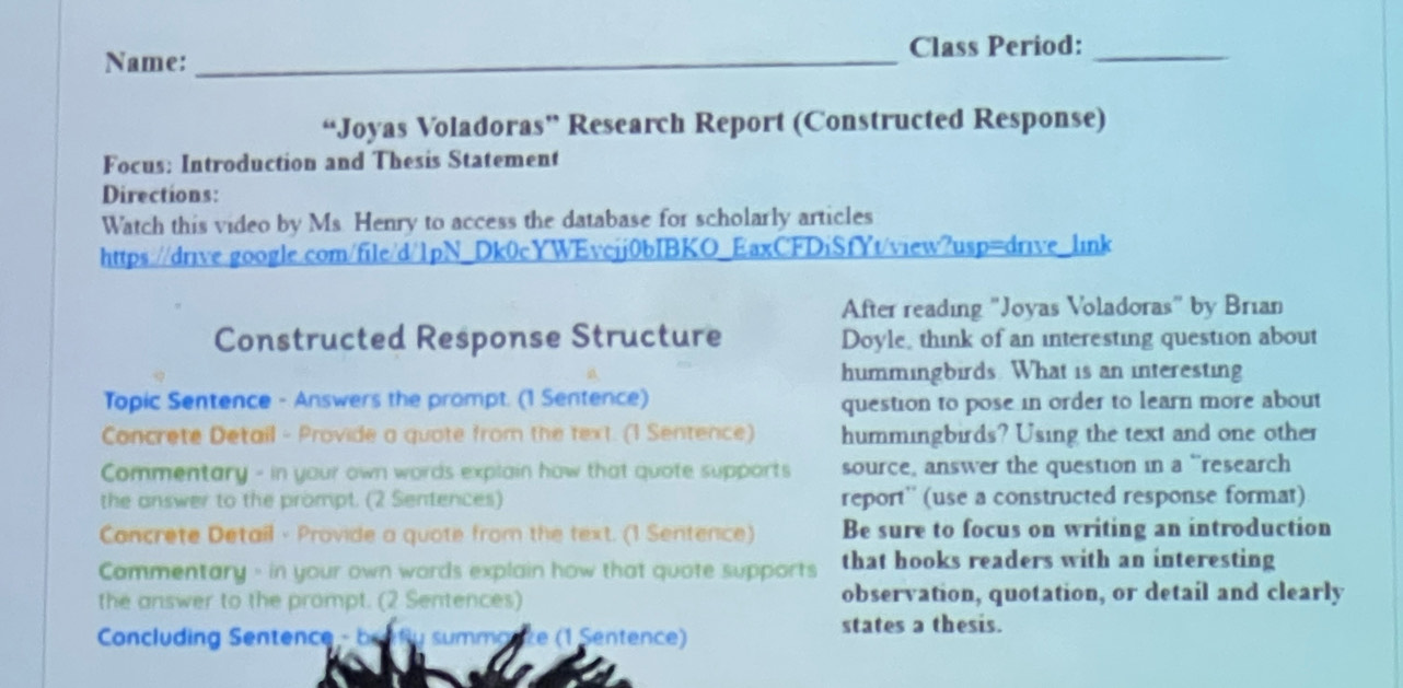 Name:_ 
Class Period:_ 
“Joyas Voladoras” Research Report (Constructed Response) 
Focus: Introduction and Thesis Statement 
Directions: 
Watch this video by Ms. Henry to access the database for scholarly articles 
https://drive.google.com/file/d/1pN_Dk0cYWEvcjj0bIBKO_EaxCFDiSfYt/view?usp=drive_link 
After reading "Joyas Voladoras" by Brian 
Constructed Response Structure Doyle, think of an interesting question about 
hummingbirds. What is an interesting 
Topic Sentence - Answers the prompt. (1 Sentence) question to pose in order to learn more about 
Concrete Detail - Provide a quote from the text. (1 Sentence) hummingbirds? Using the text and one other 
Commentary - in your own words explain how that quote supports source, answer the question in a “research 
the answer to the prompt. (2 Sentences) report'' (use a constructed response format) 
Concrete Detail - Provide a quote from the text. (1 Sentence) Be sure to focus on writing an introduction 
Cammentary - in your own words explain how that quote supports that hooks readers with an interesting 
the answer to the prompt. (2 Sentences) observation, quotation, or detail and clearly 
Concluding Sentence - beafly summanke (1 Sentence) 
states a thesis.