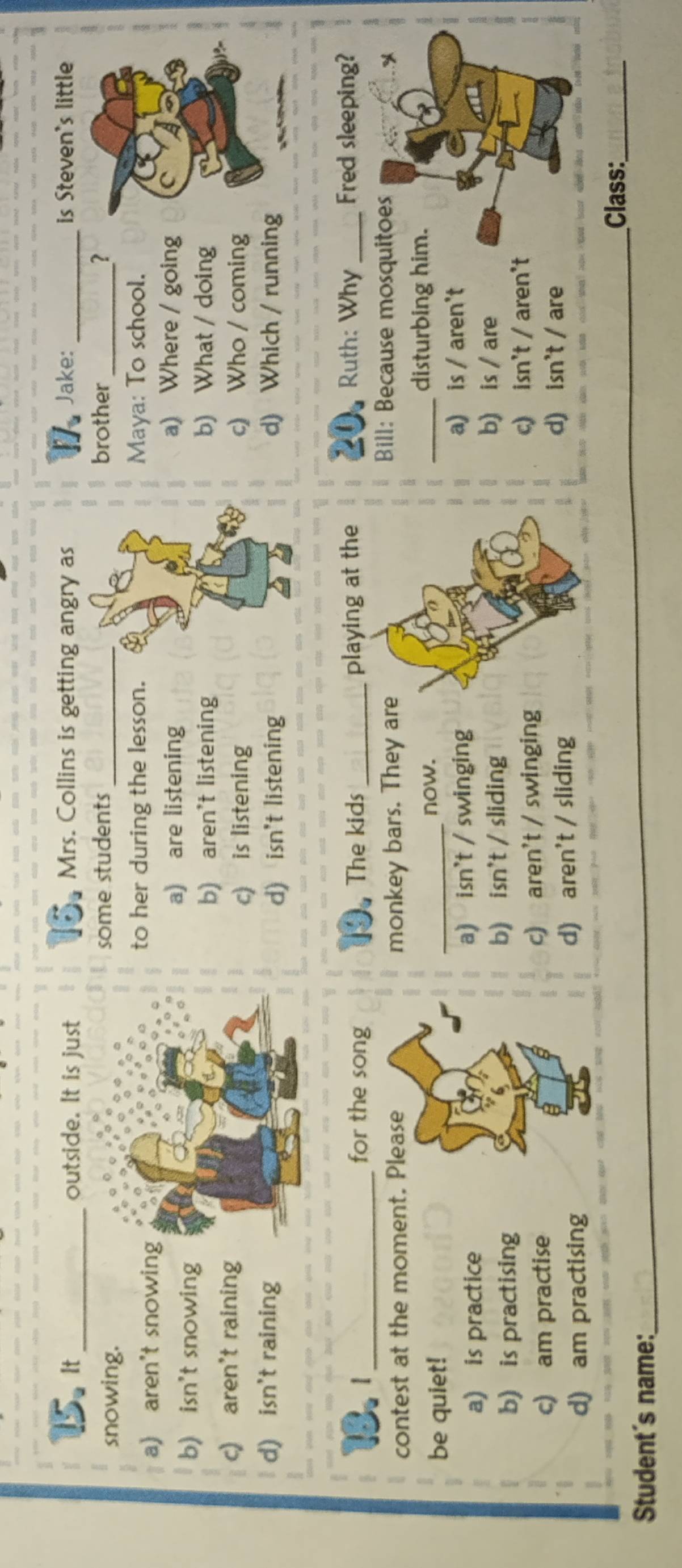 It_ outside. It is just Mrs. Collins is getting angry as Jake:_ is Steven's little
snowing. some students brother_ ?
a) aren't snowin
to her during the lesson. Maya: To school.
b) isn't snowing
a) are listening a) Where / going
b) aren't listening b) What / doing
c) aren't raining c) Who / coming
c) is listening
d) isn't rainingd) isn't listening d) Which / running
Ruth: Why
IB. _for the song The kids _playing at the _Fred sleeping?
contest at the moment. Please monkey bars. They ar
Bill: Because mosquitoes
be quiet! _now.
_disturbing him.
a) is practice a) isn't / swinginga) is / aren't
b) is practising b) isn't / sliding
b) is / are
c) am practise c) aren't / swingingc) isn't / aren't
d) am practising d) aren't / slidingd) isn't / are
Student´s name:_ _Class:_