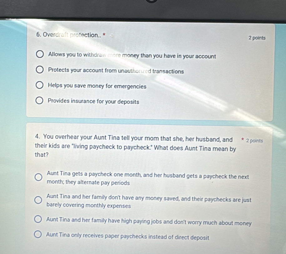 Overdraft protection.. *
2 points
Allows you to withdraw more money than you have in your account
Protects your account from unauthorized transactions
Helps you save money for emergencies
Provides insurance for your deposits
4. You overhear your Aunt Tina tell your mom that she, her husband, and * 2 points
their kids are "living paycheck to paycheck." What does Aunt Tina mean by
that?
Aunt Tina gets a paycheck one month, and her husband gets a paycheck the next
month; they alternate pay periods
Aunt Tina and her family don't have any money saved, and their paychecks are just
barely covering monthly expenses
Aunt Tina and her family have high paying jobs and don't worry much about money
Aunt Tina only receives paper paychecks instead of direct deposit