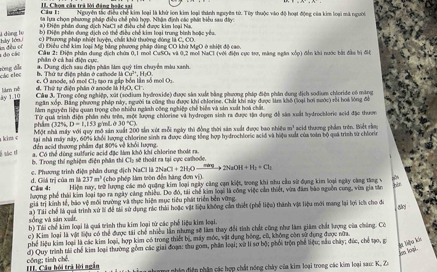 Chọn câu trả lời đúng hoặc sai
Câu 1:  Nguyên tắc điều chế kim loại là khử ion kim loại thành nguyên tử. Tùy thuộc vào độ hoạt động của kim loại mà người
ta lựa chọn phương pháp điều chế phù hợp. Nhận định các phát biểu sau đây:
a) Điện phân dung dịch NaCl sẽ điều chế được kim loại Na.
ì dùng lu b) Điện phân dung dịch có thể điều chế kim loại trung bình hoặc yếu.
hảy lớn. c) Phương pháp nhiệt luyện, chất khử thường dùng là C, CO.
in đều có d) Điều chế kim loại Mg :  bằng phương pháp dùng CO khử MgO ở nhiệt độ cao,
1 do các  Câu 2: Điện phân dung dịch chứa 0,1 mol CuSO₄ và 0,2 mol NaCl (với điện cực trơ, màng ngăn xốp) đến khi nước bắt đầu bị điệ
phân ở cả hai điện cực.
ròng dẫn a. Dung dịch sau điện phân làm quỳ tím chuyền màu xanh.
các elec b. Thứ tư điện phân ở cathode 1dot aCu^(2+),H_2O.
c. Ở anode, số mol Cl_2 tạo ra gấp bốn lần số mol O_2.
làm nê d. Thứ tự điện phân ở anode là H_2O,Cl^-.
ày 1.10  Câu 3. Trong công nghiệp, xút (sodium hydroxide) được sản xuất bằng phương pháp điện phân dung dịch sodium chloride có màng
ngăn xốp. Bằng phương pháp này, người ta cũng thu được khí chlorine. Chất khí này được làm khô (loại hơi nước) rồi hoá lỏng đề
làm nguyên liệu quan trọng cho nhiều ngành công nghiệp chế biến và sản xuất hoá chất.
Từ quá trình điện phân nêu trên, một lượng chlorine và hydrogen sinh ra được tận dụng để sản xuất hydrochloric acid đặc thươn
phẩm (32% , D=1,153 g/mLở 30°C).
Một nhà máy với quy mô sản xuất 200 tấn xút mỗi ngày thì đồng thời sản xuất được bao nhiêu m^3 acid thương phẩm trên. Biết rằn
kim c tại nhà máy này, 60% khổi lượng chlorine sinh ra được dùng tổng hợp hydrochloric acid và hiệu suất của toàn bộ quá trình từ chlorin
đến acid thương phẩm đạt 80% về khối lượng.
é tác tỉ a. Có thể dùng sulfuric acid đặc làm khô khí chlorine thoát ra.
b. Trong thí nghiệm điện phân thì Cl_2 sẽ thoát ra tại cực cathode.
c. Phương trình điện phân dung dịch NaCl là 2NaCl+2H_2Oxrightarrow ming2NaOH+H_2+Cl_2
d. Giá trị của m là 237m^3 (cho phép làm tròn đến hàng đơn nvee i).
Câu 4: Hiện nay, trữ lượng các mỏ quặng kim loại ngày cảng cạn kiệt, trong khi nhụ cầu sử dụng kim loại ngày càng tăng v nô1
lượng phế thải kim loại tạo ra ngày cảng nhiều. Do đó, tái chế kim loại là công việc cần thiết, vừa đảm bảo nguồn cung, vừa gia tăn
hin
giá trị kinh tế, bảo vệ môi trường và thực hiện mục tiêu phát triển bền vững.
a) Tái chế là quá trình xử lí đề tái sử dụng rác thải hoặc vật liệu không cần thiết (phế lixi u) thành vật liệu mới mang lại lợi ích cho đô
dây 
sống và sản xuất.
b) Tái chế kim loại là quá trình thu kim loại từ các phế liệu kim loại.
c) Kim loại là vật liệu có thể được tái chế nhiều lần nhưng sẽ làm thay đổi tính chất cũng như làm giảm chất lượng của chúng. Cờ
phế liệu kim loại là các kim loại, hợp kim có trong thiết bị, máy móc, vật dụng hỏng, cũ, không còn sử dụng được nữa.
ật liệu kiı
d) Quy trình tái chế kim loại thường gồm các giai đoạn: thu gom, phân loại; xử lí sơ bộ; phối trộn phế liệu; nấu chảy; đúc, chế tạo, gi
im loại.
công; tinh chế.
III. Câu hỏi trả lời ngắn nhượng nhán điện phân các hợp chất nóng chảy của kim loại trong các kim loại sau: K, Z