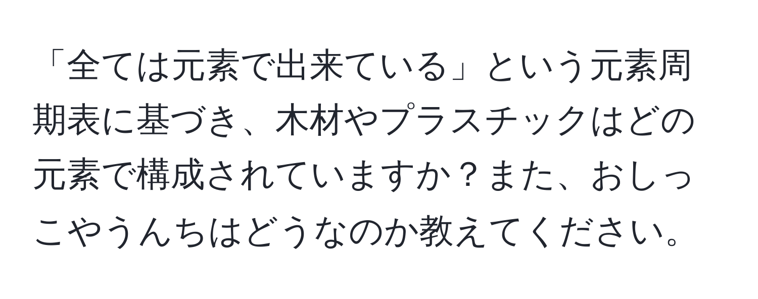 「全ては元素で出来ている」という元素周期表に基づき、木材やプラスチックはどの元素で構成されていますか？また、おしっこやうんちはどうなのか教えてください。