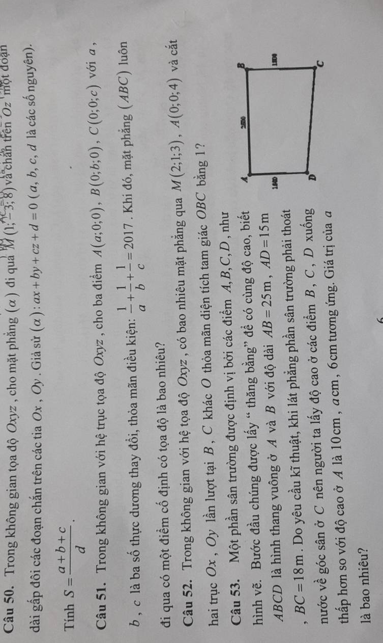 Trong không gian tọa độ Oxyz , cho mặt phẳng (α) đi quả M (1;-3;8) và chan trên "Oz " một đoạn
dài gấp đôi các đoạn chắn trên các tia Ox , Oy . Giả sử (α) : ax+by+cz+d=0 ( a, b, c, d là các số nguyên).
Tính S= (a+b+c)/d .
Câu 51. Trong không gian với hệ trục tọa độ Oxyz , cho ba điểm A(a;0;0),B(0;b;0),C(0;0;c) với a ,
b , c là ba số thực dương thay đổi, thỏa mãn điều kiện:  1/a + 1/b + 1/c =2017. Khi đó, mặt phẳng (ABC) luôn
đi qua có một điểm cố định có tọa độ là bao nhiêu?
Câu 52. Trong không gian với hệ tọa độ Oxyz , có bao nhiêu mặt phẳng qua M(2;1;3),A(0;0;4) và cắt
hai trục Ox , Oy lần lượt tại B , C khác O thỏa mãn diện tích tam giác OBC bằng 1?
Câu 53. Một phần sân trường được định vị bởi các điểm A,B,C,D , như
hình vẽ. Bước đầu chúng được lấy “ thăng bằng” để có cùng độ cao, biết
ABCD là hình thang vuông ở A và B với độ dài AB=25m,AD=15m
, BC=18m. Do yêu cầu kĩ thuật, khi lát phẳng phần sân trường phải thoát
nước về góc sân ở C nên người ta lấy độ cao ở các điểm B, C, D xuống
thấp hơn so với độ cao ở A là 10cm , acm, 6cm tương ứng. Giá trị của đ
là bao nhiêu?
6