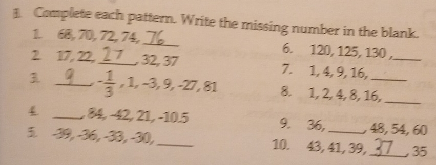 ] Complete each pattern. Write the missing number in the blank. 
1. 68, 70, 72, 74,_ 6. 120, 125, 130 , 
2 17, 22,_ 27 , 32, 37 7. 1, 4, 9, 16,_
- 1/3 , 1, -3, 9, -27, 81
3 _8. 1, 2, 4, 8, 16,_ 
4 _, 84, −42, 21, −10. 5 9. 36, , 48, 54, 60
5. -39, -36, -33, -30,_ 10. 43, 41, 39,_ , 35