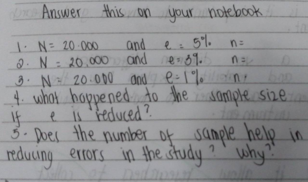 Answer this on your notebook 
1. N=20.000 and e=5% n=
0. N=20,000 and e=3% n=
9. N=20.000 and e=1%
n
4. what happened to the sample size 
If e is reduced? 
3. Does the number of sample help in 
reducing errors in the study? why