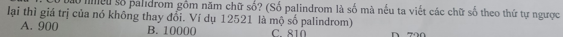 ao meu số palidrom gôm năm chữ số? (Số palindrom là số mà nếu ta viết các chữ số theo thứ tự ngược
lại thì giá trị của nó không thay đổi. Ví dụ 12521 là mộ số palindrom)
A. 900 B. 10000 C. 810