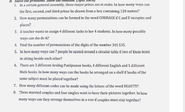 Salve the problems. Show the solbtion. (5pts. Each) 
1. In a certain general assembly, three major prizes are at stake. In how many ways can 
the first, second, and third prizes be clrawn from a box containing 120 names? 
2. How many permutations can be formed in the word COURAGE if C and E occupies end 
places? 
3. A teacher wants to assign 4 different tasks to her 4 students. In how many possible 
ways can she do it? 
4. Find the number of permutations of the digits of the number 345 535. 
5. In how many ways can 7 people be seated around a circular table if two of them insist 
in sitting beside each other? 
6. There are 3 different Araling Panlipunan books, 4 different English and 5 different 
Math books. In how many ways can the books be arranged on a shelf if books of the 
same subject must be placed together? 
7. How many different codes can be made using the letters of the word BEAUTY? 
8. Three married couples and four singles want to have their pictures together. In how 
many ways can they arrange themselves in a row if couples must stay together?